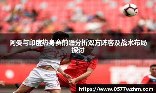 阿曼与印度热身赛前瞻分析双方阵容及战术布局探讨