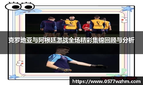 克罗地亚与阿根廷激战全场精彩集锦回顾与分析