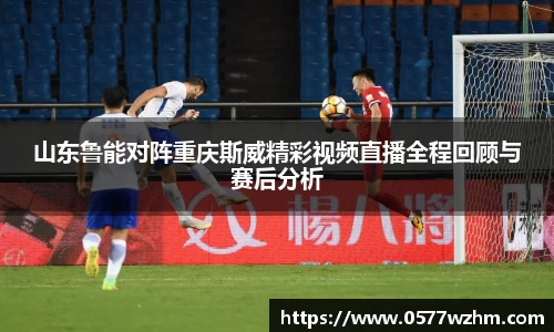 山东鲁能对阵重庆斯威精彩视频直播全程回顾与赛后分析